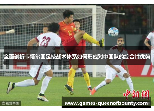 全面剖析卡塔尔国足技战术体系如何形成对中国队的综合性优势 全面剖析卡塔尔国足技战术体系如何形成对中国队的综合性优势