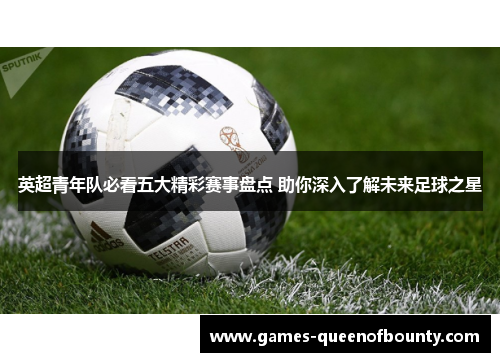 英超青年队必看五大精彩赛事盘点 助你深入了解未来足球之星