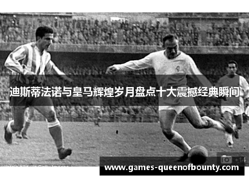 迪斯蒂法诺与皇马辉煌岁月盘点十大震撼经典瞬间