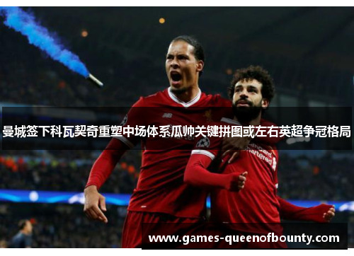 曼城签下科瓦契奇重塑中场体系瓜帅关键拼图或左右英超争冠格局 曼城签下科瓦契奇重塑中场体系瓜帅关键拼图或左右英超争冠格局