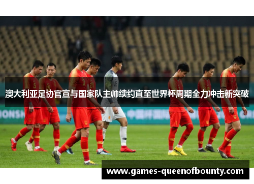 澳大利亚足协官宣与国家队主帅续约直至世界杯周期全力冲击新突破 澳大利亚足协官宣与国家队主帅续约直至世界杯周期全力冲击新突破