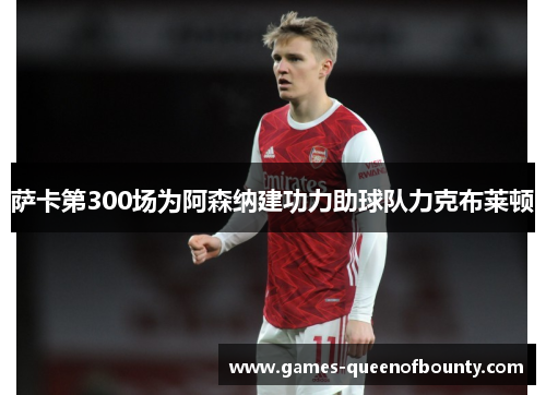萨卡第300场为阿森纳建功力助球队力克布莱顿 萨卡第300场为阿森纳建功力助球队力克布莱顿