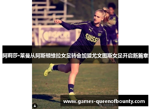 阿莉莎·莱曼从阿斯顿维拉女足转会加盟尤文图斯女足开启新篇章 阿莉莎·莱曼从阿斯顿维拉女足转会加盟尤文图斯女足开启新篇章
